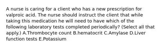 A nurse is caring for a client who has a new prescription for valproic acid. The nurse should instruct the client that while taking this medication he will need to have which of the following laboratory tests completed periodically? (Select all that apply.) A.Thrombocyte count B.hematocrit C.Amylase D.Liver function tests E.Potassium