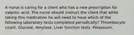 A nurse is caring for a client who has a new prescription for valproic acid. The nurse should instruct the client that while taking this medication he will need to have which of the following laboratory tests completed periodically? Thrombocyte count. Glucose. Amylase. Liver function tests. Potassium.