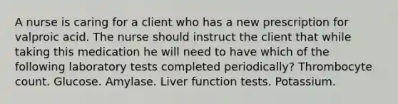 A nurse is caring for a client who has a new prescription for valproic acid. The nurse should instruct the client that while taking this medication he will need to have which of the following laboratory tests completed periodically? Thrombocyte count. Glucose. Amylase. Liver function tests. Potassium.