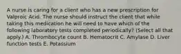 A nurse is caring for a client who has a new prescription for Valproic Acid. The nurse should instruct the client that while taking this medication he will need to have which of the following laboratory tests completed periodically? (Select all that apply.) A. Thrombocyte count B. Hematocrit C. Amylase D. Liver function tests E. Potassium