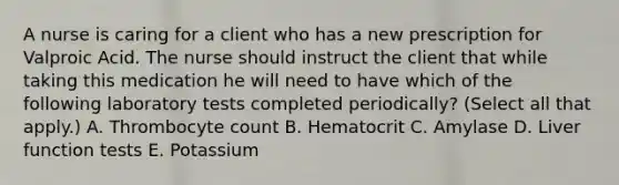 A nurse is caring for a client who has a new prescription for Valproic Acid. The nurse should instruct the client that while taking this medication he will need to have which of the following laboratory tests completed periodically? (Select all that apply.) A. Thrombocyte count B. Hematocrit C. Amylase D. Liver function tests E. Potassium