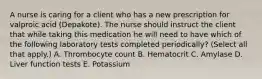 A nurse is caring for a client who has a new prescription for valproic acid (Depakote). The nurse should instruct the client that while taking this medication he will need to have which of the following laboratory tests completed periodically? (Select all that apply.) A. Thrombocyte count B. Hematocrit C. Amylase D. Liver function tests E. Potassium