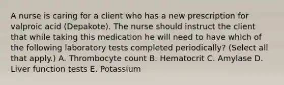 A nurse is caring for a client who has a new prescription for valproic acid (Depakote). The nurse should instruct the client that while taking this medication he will need to have which of the following laboratory tests completed periodically? (Select all that apply.) A. Thrombocyte count B. Hematocrit C. Amylase D. Liver function tests E. Potassium