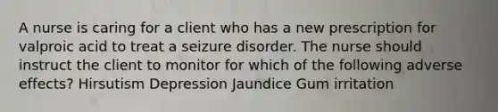 A nurse is caring for a client who has a new prescription for valproic acid to treat a seizure disorder. The nurse should instruct the client to monitor for which of the following adverse effects? Hirsutism Depression Jaundice Gum irritation