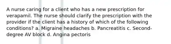 A nurse caring for a client who has a new prescription for verapamil. The nurse should clarify the prescription with the provider if the client has a history of which of the following conditions? a. Migraine headaches b. Pancreatitis c. Second-degree AV block d. Angina pectoris