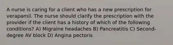 A nurse is caring for a client who has a new prescription for verapamil. The nurse should clarify the prescription with the provider if the client has a history of which of the following conditions? A) Migraine headaches B) Pancreatitis C) Second-degree AV block D) Angina pectoris