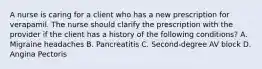 A nurse is caring for a client who has a new prescription for verapamil. The nurse should clarify the prescription with the provider if the client has a history of the following conditions? A. Migraine headaches B. Pancreatitis C. Second-degree AV block D. Angina Pectoris