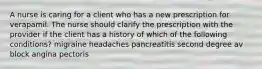 A nurse is caring for a client who has a new prescription for verapamil. The nurse should clarify the prescription with the provider if the client has a history of which of the following conditions? migraine headaches pancreatitis second degree av block angina pectoris