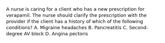 A nurse is caring for a client who has a new prescription for verapamil. The nurse should clarify the prescription with the provider if the client has a history of which of the following conditions? A. Migraine headaches B. Pancreatitis C. Second-degree AV block D. Angina pectoris