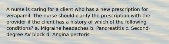 A nurse is caring for a client who has a new prescription for verapamil. The nurse should clarify the prescription with the provider if the client has a history of which of the following conditions? a. Migraine headaches b. Pancreatitis c. Second-degree AV block d. Angina pectoris