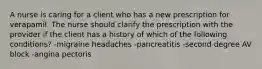 A nurse is caring for a client who has a new prescription for verapamil. The nurse should clarify the prescription with the provider if the client has a history of which of the following conditions? -migraine headaches -pancreatitis -second degree AV block -angina pectoris