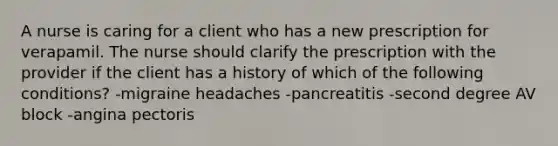 A nurse is caring for a client who has a new prescription for verapamil. The nurse should clarify the prescription with the provider if the client has a history of which of the following conditions? -migraine headaches -pancreatitis -second degree AV block -angina pectoris