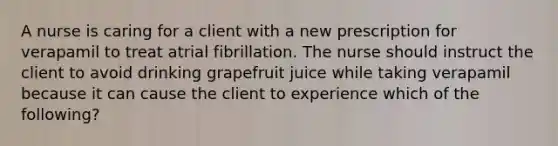 A nurse is caring for a client with a new prescription for verapamil to treat atrial fibrillation. The nurse should instruct the client to avoid drinking grapefruit juice while taking verapamil because it can cause the client to experience which of the following?