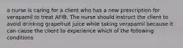 a nurse is caring for a client who has a new prescription for verapamil to treat AFIB. The nurse should instruct the client to avoid drinking grapefruit juice while taking verapamil because it can cause the client to experience which of the following conditions