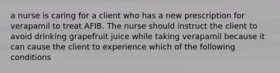 a nurse is caring for a client who has a new prescription for verapamil to treat AFIB. The nurse should instruct the client to avoid drinking grapefruit juice while taking verapamil because it can cause the client to experience which of the following conditions