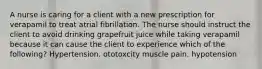 A nurse is caring for a client with a new prescription for verapamil to treat atrial fibrillation. The nurse should instruct the client to avoid drinking grapefruit juice while taking verapamil because it can cause the client to experience which of the following? Hypertension. ototoxcity muscle pain. hypotension