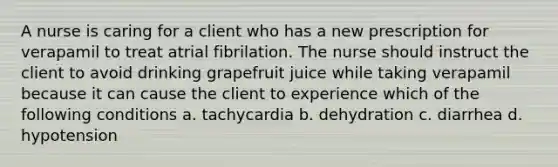 A nurse is caring for a client who has a new prescription for verapamil to treat atrial fibrilation. The nurse should instruct the client to avoid drinking grapefruit juice while taking verapamil because it can cause the client to experience which of the following conditions a. tachycardia b. dehydration c. diarrhea d. hypotension