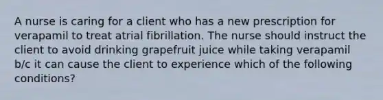 A nurse is caring for a client who has a new prescription for verapamil to treat atrial fibrillation. The nurse should instruct the client to avoid drinking grapefruit juice while taking verapamil b/c it can cause the client to experience which of the following conditions?