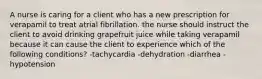 A nurse is caring for a client who has a new prescription for verapamil to treat atrial fibrillation. the nurse should instruct the client to avoid drinking grapefruit juice while taking verapamil because it can cause the client to experience which of the following conditions? -tachycardia -dehydration -diarrhea -hypotension