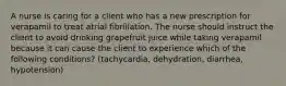 A nurse is caring for a client who has a new prescription for verapamil to treat atrial fibrillation. The nurse should instruct the client to avoid drinking grapefruit juice while taking verapamil because it can cause the client to experience which of the following conditions? (tachycardia, dehydration, diarrhea, hypotension)