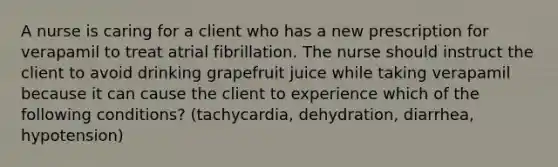 A nurse is caring for a client who has a new prescription for verapamil to treat atrial fibrillation. The nurse should instruct the client to avoid drinking grapefruit juice while taking verapamil because it can cause the client to experience which of the following conditions? (tachycardia, dehydration, diarrhea, hypotension)