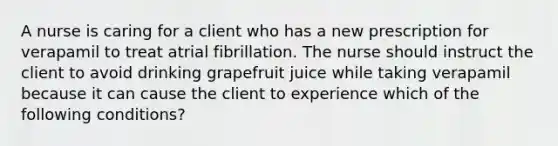 A nurse is caring for a client who has a new prescription for verapamil to treat atrial fibrillation. The nurse should instruct the client to avoid drinking grapefruit juice while taking verapamil because it can cause the client to experience which of the following conditions?