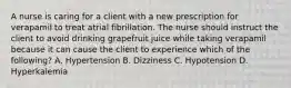 A nurse is caring for a client with a new prescription for verapamil to treat atrial fibrillation. The nurse should instruct the client to avoid drinking grapefruit juice while taking verapamil because it can cause the client to experience which of the following? A. Hypertension B. Dizziness C. Hypotension D. Hyperkalemia