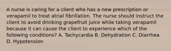 A nurse is caring for a client who has a new prescription or verapamil to treat atrial fibrillation. The nurse should instruct the client to avoid drinking grapefruit juice while taking verapamil because it can cause the client to experience which of the following conditions? A. Tachycardia B. Dehydration C. Diarrhea D. Hypotension