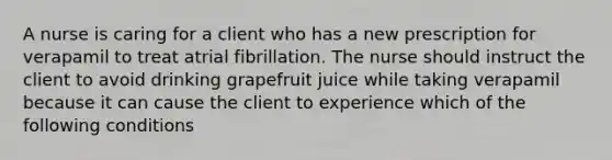 A nurse is caring for a client who has a new prescription for verapamil to treat atrial fibrillation. The nurse should instruct the client to avoid drinking grapefruit juice while taking verapamil because it can cause the client to experience which of the following conditions