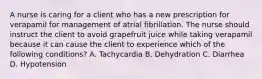 A nurse is caring for a client who has a new prescription for verapamil for management of atrial fibrillation. The nurse should instruct the client to avoid grapefruit juice while taking verapamil because it can cause the client to experience which of the following conditions? A. Tachycardia B. Dehydration C. Diarrhea D. Hypotension