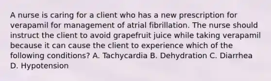 A nurse is caring for a client who has a new prescription for verapamil for management of atrial fibrillation. The nurse should instruct the client to avoid grapefruit juice while taking verapamil because it can cause the client to experience which of the following conditions? A. Tachycardia B. Dehydration C. Diarrhea D. Hypotension