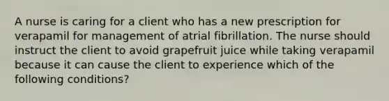 A nurse is caring for a client who has a new prescription for verapamil for management of atrial fibrillation. The nurse should instruct the client to avoid grapefruit juice while taking verapamil because it can cause the client to experience which of the following conditions?