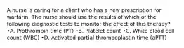 A nurse is caring for a client who has a new prescription for warfarin. The nurse should use the results of which of the following diagnostic tests to monitor the effect of this therapy? •A. Prothrombin time (PT) •B. Platelet count •C. White blood cell count (WBC) •D. Activated partial thromboplastin time (aPTT)