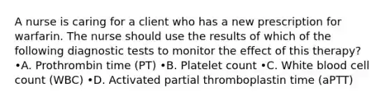 A nurse is caring for a client who has a new prescription for warfarin. The nurse should use the results of which of the following diagnostic tests to monitor the effect of this therapy? •A. Prothrombin time (PT) •B. Platelet count •C. White blood cell count (WBC) •D. Activated partial thromboplastin time (aPTT)