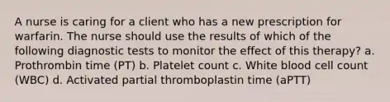 A nurse is caring for a client who has a new prescription for warfarin. The nurse should use the results of which of the following diagnostic tests to monitor the effect of this therapy? a. Prothrombin time (PT) b. Platelet count c. White blood cell count (WBC) d. Activated partial thromboplastin time (aPTT)