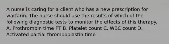 A nurse is caring for a client who has a new prescription for warfarin. The nurse should use the results of which of the following diagnostic tests to monitor the effects of this therapy. A. Prothrombin time PT B. Platelet count C. WBC count D. Activated partial thromboplastin time