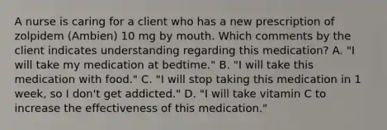 A nurse is caring for a client who has a new prescription of zolpidem (Ambien) 10 mg by mouth. Which comments by the client indicates understanding regarding this medication? A. "I will take my medication at bedtime." B. "I will take this medication with food." C. "I will stop taking this medication in 1 week, so I don't get addicted." D. "I will take vitamin C to increase the effectiveness of this medication."