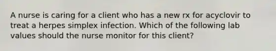 A nurse is caring for a client who has a new rx for acyclovir to treat a herpes simplex infection. Which of the following lab values should the nurse monitor for this client?