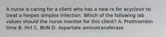 A nurse is caring for a client who has a new rx for acyclovir to treat a herpes simplex infection. Which of the following lab values should the nurse monitor for this client? A. Prothrombin time B. Hct C. BUN D. Aspartate aminotransferase