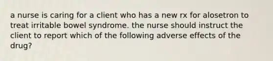 a nurse is caring for a client who has a new rx for alosetron to treat irritable bowel syndrome. the nurse should instruct the client to report which of the following adverse effects of the drug?