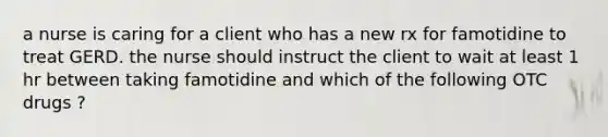 a nurse is caring for a client who has a new rx for famotidine to treat GERD. the nurse should instruct the client to wait at least 1 hr between taking famotidine and which of the following OTC drugs ?