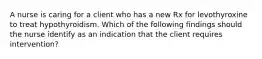 A nurse is caring for a client who has a new Rx for levothyroxine to treat hypothyroidism. Which of the following findings should the nurse identify as an indication that the client requires intervention?