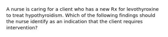 A nurse is caring for a client who has a new Rx for levothyroxine to treat hypothyroidism. Which of the following findings should the nurse identify as an indication that the client requires intervention?