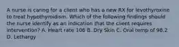 A nurse is caring for a client who has a new RX for levothyroxine to treat hypothyroidism. Which of the following findings should the nurse identify as an indication that the client requires intervention? A. Heart rate 106 B. Dry Skin C. Oral temp of 98.2 D. Lethargy