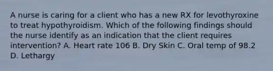 A nurse is caring for a client who has a new RX for levothyroxine to treat hypothyroidism. Which of the following findings should the nurse identify as an indication that the client requires intervention? A. Heart rate 106 B. Dry Skin C. Oral temp of 98.2 D. Lethargy