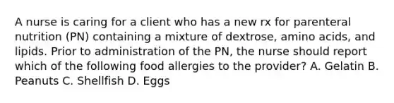 A nurse is caring for a client who has a new rx for parenteral nutrition (PN) containing a mixture of dextrose, amino acids, and lipids. Prior to administration of the PN, the nurse should report which of the following food allergies to the provider? A. Gelatin B. Peanuts C. Shellfish D. Eggs