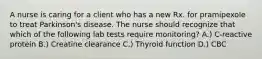 A nurse is caring for a client who has a new Rx. for pramipexole to treat Parkinson's disease. The nurse should recognize that which of the following lab tests require monitoring? A.) C-reactive protein B.) Creatine clearance C.) Thyroid function D.) CBC