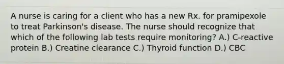 A nurse is caring for a client who has a new Rx. for pramipexole to treat Parkinson's disease. The nurse should recognize that which of the following lab tests require monitoring? A.) C-reactive protein B.) Creatine clearance C.) Thyroid function D.) CBC