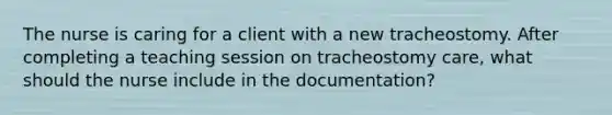 The nurse is caring for a client with a new tracheostomy. After completing a teaching session on tracheostomy care, what should the nurse include in the documentation?