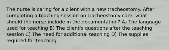 The nurse is caring for a client with a new tracheostomy. After completing a teaching session on tracheostomy care, what should the nurse include in the documentation? A) The language used for teaching B) The client's questions after the teaching session C) The need for additional teaching D) The supplies required for teaching